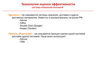 Технологии оценки эффективности
                    СИСТЕМЫ УПРАВЛЕНИЯ РЕКЛАМОЙ


Крутилка – так называются системы хранения, доставки и аудита
   рекламных материалов. Известны и распространены на рынке РФ:
        - Adriver
        - Adfox
        - Double Click (Google)
        - Awaps (Yandex)

Пиксель (Pixel Audit) – так называется принцип оценки одной системой
  доставки другой системой. Чаще всего используют:
        - Adriver
        - TNS
 