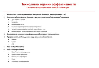 Технологии оценки эффективности
                                 СИСТЕМЫ УПРАВЛЕНИЯ РЕКЛАМОЙ :: ФУНКЦИИ


1.   Управлять и хранить рекламные материалы (баннеры, видео-ролики и т.д.)
2.   Доставлять (показывать) баннеры с учетом таргетингов/расписания/сценариев:
      •    Дни недели и время
      •    География
      •    Ограничения по RF
      •    Социально-демографические характеристики
      •    Типы операционных систем (web, ios, android и т.д.)
      •    Определенной последовательности в серии баннеров
3.   Фиксировать возможную информацию об интернет-пользователях
4.   Предоставлять on-line данные хода рекламной кампании:
      •    Показы
      •    Клики
      •    CTR
5.   Post-click (CPA анализ)
6.   Post-campaign анализ:
      •    План/Факт по размещениям
      •    Пересечения аудиторий
      •    Уникальные аудитории
      •    Охват
      •    Частотные распределения
 