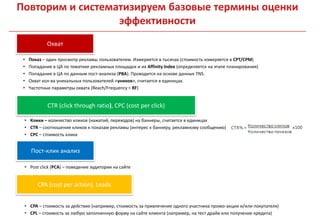 Повторим и систематизируем базовые термины оценки
                  эффективности
             Охват

 •   Показ – один просмотр рекламы пользователем. Измеряется в тысячах (стоимость измеряется в CPT/CPM)
 •   Попадание в ЦА по тематике рекламных площадок и их Affinity Index (определяется на этапе планирования)
 •   Попадание в ЦА по данным пост-анализа (PBA). Проводится на основе данных TNS.
 •   Охват кол-ва уникальных пользователей «уников», считается в единицах.
 •   Частотные параметры охвата (Reach/Frequency = RF)


             CTR (click through ratio), CPC (cost per click)

 • Клики – количество кликов (нажатий, переходов) на баннеры, считается в единицах
 • CTR – соотношение кликов к показам рекламы (интерес к баннеру, рекламному сообщению)
 • CPC – стоимость клика


      Пост-клик анализ

 • Post click (PCA) – поведение аудитории на сайте


        CPA (cost per action), Leads


 • CPA – стоимость за действие (например, стоимость за привлечение одного участника промо-акции и/или покупателя)
 • CPL – стоимость за любую заполненную форму на сайте клиента (например, на тест драйв или получение кредита)
 