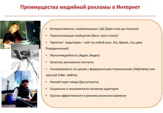 Преимущества медийной рекламы в Интернет


        • Интерактивность, коммуникация с ЦА (Один клик до покупки)

        • Персонализация сообщения (Вася, купи слона!)

        • Таргетинг (аудитория – сайт на любой вкус: Гео, Время, Соц-дем,
        Поведенческий)

        • Мультимедийность (Аудио, Видео)

        • Качество рекламного контакта

        • Соизмеримость по ценам с федеральными телеканалами (порталы) или
        прессой (тем. сайты)

        • Низкий порог входа (Доступность)

        • Социально и экономически активная аудитория

        • Оценка эффективности в режиме реального времени
 