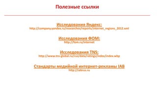 Полезные ссылки


                  Исследования Яндекс:
http://company.yandex.ru/researches/reports/internet_regions_2012.xml


                    Исследования ФОМ:
                       http://fom.ru/internet


                     Исследования TNS:
      http://www.tns-global.ru/rus/data/ratings/index/index.wbp


   Стандарты медийной интернет-рекламы IAB
                           http://iabrus.ru
 