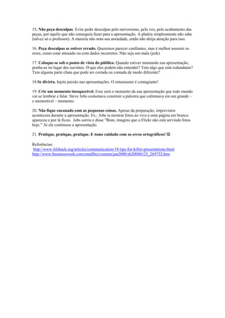 15. Não peça desculpas. Evite pedir desculpas pelo nervosismo, pela voz, pelo acabamento das
peças, por aquilo que não conseguiu fazer para a apresentação. A platéia simplesmente não sabe
(talvez só o professor). A maioria não nota sua ansiedade, então não dirija atenção para isso.

16. Peça desculpas se estiver errado. Queremos parecer confiantes, mas é melhor assumir os
erros, como estar atrasado ou com dados incorretos. Não seja um mala (jerk).

17. Coloque-se sob o ponto de vista do público. Quando estiver montando sua apresentação,
ponha-se no lugar dos ouvintes. O que eles podem não entender? Tem algo que está redundante?
Tem alguma parte chata que pode ser cortada ou contada de modo diferente?

18.Se divirta. Injete paixão nas apresentações. O entusiasmo é contagiante!

19. Crie um momento inesquecível. Esse será o momento da sua apresentação que todo mundo
vai se lembrar e falar. Steve Jobs costumava construir a palestra que culminava em um grande –
e memorável – momento.

20. Não fique encanado com as pequenas coisas. Apesar da preparação, imprevistos
acontecem durante a apresentação. Ex.: Jobs ia mostrar fotos ao vivo e uma página em branco
apareceu e por lá ficou. Jobs sorriu e disse "Bom, imagino que o Flickr não está servindo fotos
hoje.” Aí ele continuou a apresentação.

21. Pratique, pratique, pratique. E tome cuidado com os erros ortográficos! 

Referências:
 http://www.lifehack.org/articles/communication/18-tips-for-killer-presentations.html
http://www.businessweek.com/smallbiz/content/jan2008/sb20080125_269732.htm
 