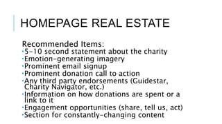 HOMEPAGE REAL ESTATE
Recommended Items:
5-10 second statement about the charity
Emotion-generating imagery
Prominent email signup
Prominent donation call to action
Any third party endorsements (Guidestar,
Charity Navigator, etc.)
Information on how donations are spent or a
link to it
Engagement opportunities (share, tell us, act)
Section for constantly-changing content
 