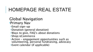 HOMEPAGE REAL ESTATE
Global Navigation
Primary Nav
Email sign-up
Donation (general donation)
Ways to give, FAQ’s about donations
Shop/eCommerce
Action – engagement opportunities such as
volunteering, personal fundraising, advocacy
Event calendar (if applicable)
 
