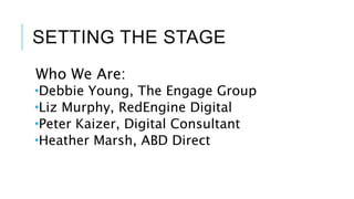 SETTING THE STAGE
Who We Are:
Debbie Young, The Engage Group
Liz Murphy, RedEngine Digital
Peter Kaizer, Digital Consultant
Heather Marsh, ABD Direct
 
