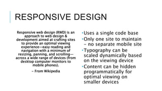RESPONSIVE DESIGN
Responsive web design (RWD) is an
approach to web design &
development aimed at crafting sites
to provide an optimal viewing
experience—easy reading and
navigation with a minimum of
resizing, panning, and scrolling—
across a wide range of devices (from
desktop computer monitors to
mobile phones).
- From Wikipedia
Uses a single code base
Only one site to maintain
- no separate mobile site
Typography can be
scaled dynamically based
on the viewing device
Content can be hidden
programmatically for
optimal viewing on
smaller devices
 