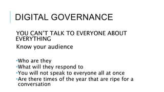 DIGITAL GOVERNANCE
YOU CAN’T TALK TO EVERYONE ABOUT
EVERYTHING
Know your audience
Who are they
What will they respond to
You will not speak to everyone all at once
Are there times of the year that are ripe for a
conversation
 