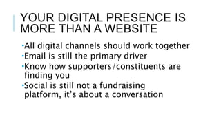 YOUR DIGITAL PRESENCE IS
MORE THAN A WEBSITE
All digital channels should work together
Email is still the primary driver
Know how supporters/constituents are
finding you
Social is still not a fundraising
platform, it’s about a conversation
 