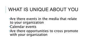 WHAT IS UNIQUE ABOUT YOU
Are there events in the media that relate
to your organization
Calendar events
Are there opportunities to cross promote
with your organization
 