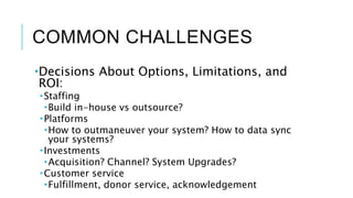 COMMON CHALLENGES
Decisions About Options, Limitations, and
ROI:
Staffing
Build in-house vs outsource?
Platforms
How to outmaneuver your system? How to data sync
your systems?
Investments
Acquisition? Channel? System Upgrades?
Customer service
Fulfillment, donor service, acknowledgement
 