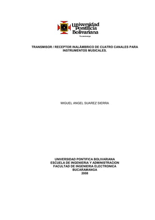 TRANSMISOR / RECEPTOR INALÁMBRICO DE CUATRO CANALES PARA
INSTRUMENTOS MUSICALES.
MIGUEL ANGEL SUAREZ SIERRA
UNIVERSIDAD PONTIFICA BOLIVARIANA
ESCUELA DE INGENIERIA Y ADMINISTRACION
FACULTAD DE INGENIERIA ELECTRONICA
BUCARAMANGA
2008
 