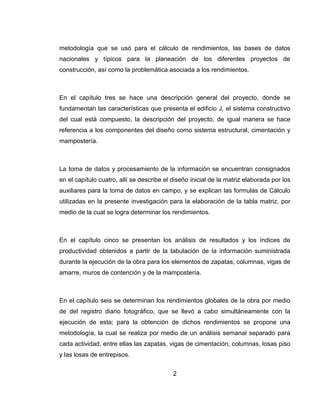 metodología que se usó para el cálculo de rendimientos, las bases de datos
nacionales y típicos para la planeación de los diferentes proyectos de
construcción, así como la problemática asociada a los rendimientos.

En el capítulo tres se hace una descripción general del proyecto, donde se
fundamentan las características que presenta el edificio J, el sistema constructivo
del cual está compuesto, la descripción del proyecto, de igual manera se hace
referencia a los componentes del diseño como sistema estructural, cimentación y
mampostería.

La toma de datos y procesamiento de la información se encuentran consignados
en el capítulo cuatro, allí se describe el diseño inicial de la matriz elaborada por los
auxiliares para la toma de datos en campo, y se explican las formulas de Cálculo
utilizadas en la presente investigación para la elaboración de la tabla matriz, por
medio de la cual se logra determinar los rendimientos.

En el capítulo cinco se presentan los análisis de resultados y los índices de
productividad obtenidos a partir de la tabulación de la información suministrada
durante la ejecución de la obra para los elementos de zapatas, columnas, vigas de
amarre, muros de contención y de la mampostería.

En el capítulo seis se determinan los rendimientos globales de la obra por medio
de del registro diario fotográfico, que se llevó a cabo simultáneamente con la
ejecución de esta; para la obtención de dichos rendimientos se propone una
metodología, la cual se realiza por medio de un análisis semanal separado para
cada actividad, entre ellas las zapatas, vigas de cimentación, columnas, losas piso
y las losas de entrepisos.
2

 