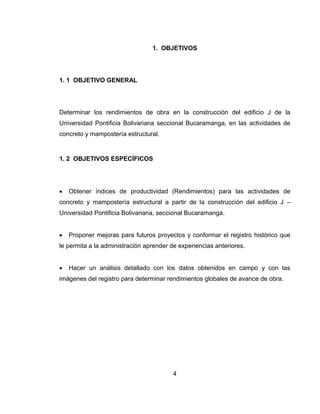 1. OBJETIVOS

1. 1 OBJETIVO GENERAL

Determinar los rendimientos de obra en la construcción del edificio J de la
Universidad Pontificia Bolivariana seccional Bucaramanga, en las actividades de
concreto y mampostería estructural.

1. 2 OBJETIVOS ESPECÍFICOS



Obtener índices de productividad (Rendimientos) para las actividades de

concreto y mampostería estructural a partir de la construcción del edificio J –
Universidad Pontificia Bolivariana, seccional Bucaramanga.


Proponer mejoras para futuros proyectos y conformar el registro histórico que

le permita a la administración aprender de experiencias anteriores.


Hacer un análisis detallado con los datos obtenidos en campo y con las

imágenes del registro para determinar rendimientos globales de avance de obra.

4

 