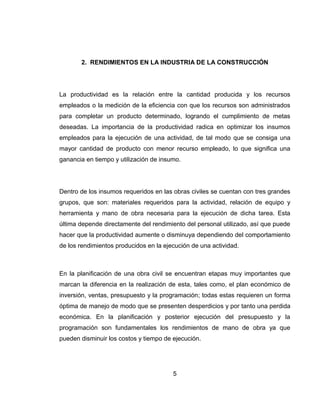2. RENDIMIENTOS EN LA INDUSTRIA DE LA CONSTRUCCIÓN

La productividad es la relación entre la cantidad producida y los recursos
empleados o la medición de la eficiencia con que los recursos son administrados
para completar un producto determinado, logrando el cumplimiento de metas
deseadas. La importancia de la productividad radica en optimizar los insumos
empleados para la ejecución de una actividad, de tal modo que se consiga una
mayor cantidad de producto con menor recurso empleado, lo que significa una
ganancia en tiempo y utilización de insumo.

Dentro de los insumos requeridos en las obras civiles se cuentan con tres grandes
grupos, que son: materiales requeridos para la actividad, relación de equipo y
herramienta y mano de obra necesaria para la ejecución de dicha tarea. Esta
última depende directamente del rendimiento del personal utilizado, así que puede
hacer que la productividad aumente o disminuya dependiendo del comportamiento
de los rendimientos producidos en la ejecución de una actividad.

En la planificación de una obra civil se encuentran etapas muy importantes que
marcan la diferencia en la realización de esta, tales como, el plan económico de
inversión, ventas, presupuesto y la programación; todas estas requieren un forma
óptima de manejo de modo que se presenten desperdicios y por tanto una perdida
económica. En la planificación y posterior ejecución del presupuesto y la
programación son fundamentales los rendimientos de mano de obra ya que
pueden disminuir los costos y tiempo de ejecución.

5

 