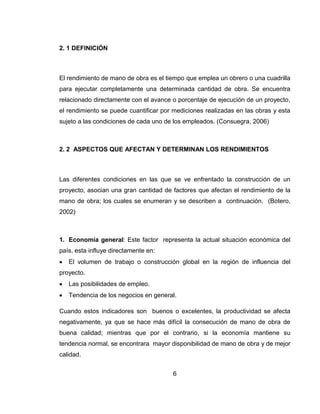 2. 1 DEFINICIÓN

El rendimiento de mano de obra es el tiempo que emplea un obrero o una cuadrilla
para ejecutar completamente una determinada cantidad de obra. Se encuentra
relacionado directamente con el avance o porcentaje de ejecución de un proyecto,
el rendimiento se puede cuantificar por mediciones realizadas en las obras y esta
sujeto a las condiciones de cada uno de los empleados. (Consuegra, 2006)

2. 2 ASPECTOS QUE AFECTAN Y DETERMINAN LOS RENDIMIENTOS

Las diferentes condiciones en las que se ve enfrentado la construcción de un
proyecto, asocian una gran cantidad de factores que afectan el rendimiento de la
mano de obra; los cuales se enumeran y se describen a continuación. (Botero,
2002)

1. Economía general: Este factor representa la actual situación económica del
país, esta influye directamente en:


El volumen de trabajo o construcción global en la región de influencia del

proyecto.


Las posibilidades de empleo.



Tendencia de los negocios en general.

Cuando estos indicadores son buenos o excelentes, la productividad se afecta
negativamente, ya que se hace más difícil la consecución de mano de obra de
buena calidad; mientras que por el contrario, si la economía mantiene su
tendencia normal, se encontrara mayor disponibilidad de mano de obra y de mejor
calidad.
6

 