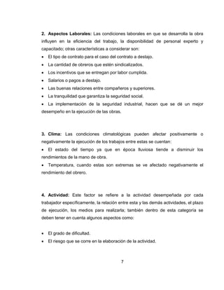2. Aspectos Laborales: Las condiciones laborales en que se desarrolla la obra
influyen en la eficiencia del trabajo, la disponibilidad de personal experto y
capacitado; otras características a considerar son:


El tipo de contrato para el caso del contrato a destajo.



La cantidad de obreros que estén sindicalizados.



Los incentivos que se entregan por labor cumplida.



Salarios o pagos a destajo.



Las buenas relaciones entre compañeros y superiores.



La tranquilidad que garantiza la seguridad social.



La implementación de la seguridad industrial, hacen que se dé un mejor

desempeño en la ejecución de las obras.

3. Clima: Las condiciones climatológicas pueden afectar positivamente o
negativamente la ejecución de los trabajos entre estas se cuentan:


El estado del tiempo ya que en época lluviosa tiende a disminuir los

rendimientos de la mano de obra.


Temperatura, cuando estas son extremas se ve afectado negativamente el

rendimiento del obrero.

4. Actividad: Este factor se refiere a la actividad desempeñada por cada
trabajador específicamente, la relación entre esta y las demás actividades, el plazo
de ejecución, los medios para realizarla; también dentro de esta categoría se
deben tener en cuenta algunos aspectos como:


El grado de dificultad.



El riesgo que se corre en la elaboración de la actividad.

7

 