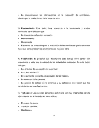 

La discontinuidad, las interrupciones en la realización de actividades,

disminuyen la productividad de la mano de obra.

5. Equipamiento: Este factor hace referencia a la herramienta y equipo
necesario, se ve afectado por:


La disposición del equipo necesario.



Mantenimiento.



Herramienta



Elementos de protección para la realización de las actividades que lo necesiten

hace que se favorezcan los rendimientos de mano de obra.

6. Supervisión: El personal que desempeña este trabajo debe contar con
experiencia y velar por la calidad de las actividades realizadas: En este factor
influyen:


Los criterios de aceptación del supervisor.



La buena instrucción.



El seguimiento constante a la ejecución de los trabajos.



La idoneidad del supervisor.



La gestión de calidad de la empresa y su aplicación; que hacen que los

rendimientos se vean favorecidos.

7. Trabajador: Los aspectos personales del obrero son muy importantes para la
ejecución de las actividades en estas influye:


El estado de ánimo.



Situación personal.



Habilidades.
8

 