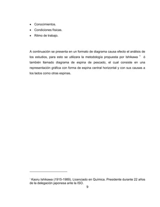 

Conocimientos.



Condiciones físicas.



Ritmo de trabajo.

A continuación se presenta en un formato de diagrama causa efecto el análisis de
los estudios, para esto se utilizara la metodología propuesta por Ishikawa

1

ó

también llamado diagrama de espina de pescado, el cual consiste en una
representación gráfica con forma de espina central horizontal y con sus causas a
los lados como otras espinas.

1

Kaoru Ishikawa (1915-1989). Licenciado en Química. Presidente durante 22 años
de la delegación japonesa ante la ISO.
9

 