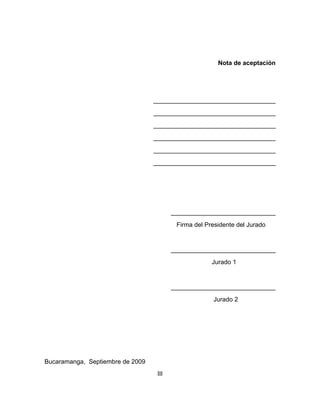 Nota de aceptación

___________________________________
___________________________________
___________________________________
___________________________________
___________________________________
___________________________________

______________________________
Firma del Presidente del Jurado

______________________________
Jurado 1

______________________________
Jurado 2

Bucaramanga, Septiembre de 2009
III

 