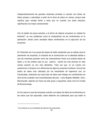 Independientemente las grandes empresas privadas si cuentan con bases de
datos propias y calculadas a partir de la toma de datos en campo, porque esto
significa gran ventaja frente a otras que no cuentan con estos estudios,
significando una mayor productividad.

Con el estado de pocos estudios y el ánimo de obtener proyectos en calidad de
licitación2, se ven problemas como la manipulación de los rendimientos en la
planeación, dando como resultado falsos rendimientos en la ejecución de los
proyectos.

En Colombia son muy pocas las bases de datos existentes que se utilizan para la
planeación de proyectos, la industria de la construcción se ve afectada debido a
que las empresas grandes como las urbanizadoras hacen sus propias bases de
datos y no las prestan para el uso externo, siendo los mas jóvenes en este
campo quienes se ven mas afectados. Toda vez que, no se cuenta con
experiencia ni tampoco con referencias de algunos proyectos similares, Una de las
bases de datos mas utilizadas por los estudiantes de Ingeniería civil, es
Construdata, aclarando que esta base de datos solo trabaja con rendimientos de
obra de las ciudades mas industrializadas del país, como Bogotá, Medellín, Cali y
Barranquilla, dejando por fuera de este grupo a pequeñas urbes como la Ciudad
de Bucaramanga.

En los casos en que las empresas cuenten con bases de datos de rendimientos en
las obras que han ejecutado, estos deberían ser publicados para que estén al

2

Una licitación es una modalidad de selección de proponentes.

16

 