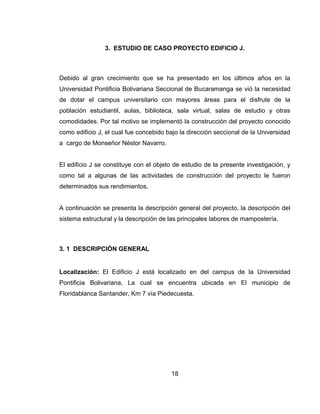 3. ESTUDIO DE CASO PROYECTO EDIFICIO J.

Debido al gran crecimiento que se ha presentado en los últimos años en la
Universidad Pontificia Bolivariana Seccional de Bucaramanga se vió la necesidad
de dotar el campus universitario con mayores áreas para el disfrute de la
población estudiantil, aulas, biblioteca, sala virtual, salas de estudio y otras
comodidades. Por tal motivo se implementó la construcción del proyecto conocido
como edificio J, el cual fue concebido bajo la dirección seccional de la Universidad
a cargo de Monseñor Néstor Navarro.

El edificio J se constituye con el objeto de estudio de la presente investigación, y
como tal a algunas de las actividades de construcción del proyecto le fueron
determinados sus rendimientos.

A continuación se presenta la descripción general del proyecto, la descripción del
sistema estructural y la descripción de las principales labores de mampostería.

3. 1 DESCRIPCIÓN GENERAL

Localización: El Edificio J está localizado en del campus de la Universidad
Pontificia Bolivariana, La cual se encuentra ubicada en El municipio de
Floridablanca Santander, Km 7 vía Piedecuesta.

18

 