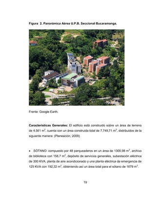 Figura 2. Panorámica Aérea U.P.B. Seccional Bucaramanga.

Frente: Google Earth.

Características Generales: El edificio está construido sobre un área de terreno
de 4.561 m2, cuenta con un área construida total de 7.749,71 m2, distribuidos de la
siguiente manera: (Planeación, 2009)



SÓTANO: compuesto por 48 parqueaderos en un área de 1300,98 m2, archivo

de biblioteca con 158,7 m2, depósito de servicios generales, subestación eléctrica
de 300 KVA, planta de aire acondicionado y una planta eléctrica de emergencia de
125 KVA con 192,32 m2, obteniendo así un área total para el sótano de 1679 m2.

19

 