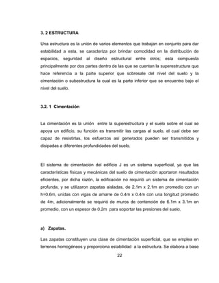 3. 2 ESTRUCTURA
Una estructura es la unión de varios elementos que trabajan en conjunto para dar
estabilidad a esta, se caracteriza por brindar comodidad en la distribución de
espacios,

seguridad

al

diseño

estructural

entre

otros;

esta

compuesta

principalmente por dos partes dentro de las que se cuentan la superestructura que
hace referencia a la parte superior que sobresale del nivel del suelo y la
cimentación o subestructura la cual es la parte inferior que se encuentra bajo el
nivel del suelo.

3.2. 1 Cimentación

La cimentación es la unión entre la superestructura y el suelo sobre el cual se
apoya un edificio, su función es transmitir las cargas al suelo, el cual debe ser
capaz de resistirlas, los esfuerzos así generados pueden ser transmitidos y
disipadas a diferentes profundidades del suelo.

El sistema de cimentación del edificio J es un sistema superficial, ya que las
características físicas y mecánicas del suelo de cimentación aportaron resultados
eficientes, por dicha razón, la edificación no requirió un sistema de cimentación
profunda, y se utilizaron zapatas aisladas, de 2.1m x 2.1m en promedio con un
h=0.6m, unidas con vigas de amarre de 0.4m x 0.4m con una longitud promedio
de 4m, adicionalmente se requirió de muros de contención de 6.1m x 3.1m en
promedio, con un espesor de 0.2m para soportar las presiones del suelo.

a) Zapatas.
Las zapatas constituyen una clase de cimentación superficial, que se emplea en
terrenos homogéneos y proporciona estabilidad a la estructura. Se elabora a base
22

 