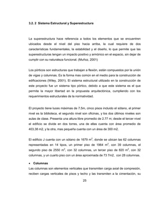 3.2. 2 Sistema Estructural y Superestructura

La superestructura hace referencia a todos los elementos que se encuentren
ubicados desde el nivel del piso hacia arriba, la cual requiere de dos
características fundamentales, la estabilidad y el diseño, lo que permite que las
superestructuras tengan un impacto positivo y armónico en el espacio, sin dejar de
cumplir con su naturaleza funcional. (Muñoz, 2001)

Los pórticos son estructuras que trabajan a flexión, están compuestos por la unión
de vigas y columnas. Es la forma mas común en el medio para la construcción de
edificaciones (Wiley, 2001). El sistema estructural utilizado en la construcción de
este proyecto fue un sistema tipo pórtico, debido a que este sistema es el que
permite la mayor libertad en la propuesta arquitectónica, cumpliendo con los
requerimientos estructurales de la normatividad.

El proyecto tiene luces máximas de 7.5m, cinco pisos incluido el sótano, el primer
nivel es la biblioteca, el segundo nivel son oficinas, y los dos últimos niveles son
aulas de clase. Presenta una altura libre promedio de 2.77 m; desde el tercer nivel
el edificio se divide en dos torres, una de ellas cuenta con área promedio de
403,38 m2, y la otra, mas pequeña cuenta con un área de 300 m2.
El edificio J cuenta con un sótano de 1679 m2, donde se ubican las 62 columnas
representadas en 14 tipos, un primer piso de 1964 m2, con 39 columnas, el
segundo piso de 2550 m2, con 32 columnas, un tercer piso de 820 m2, con 32
columnas, y un cuarto piso con un área aproximada de 73 7m2, con 28 columnas.


Columnas

Las columnas son elementos verticales que transmiten carga axial de compresión,
reciben cargas verticales de pisos y techo y las transmiten a la cimentación, su
25

 