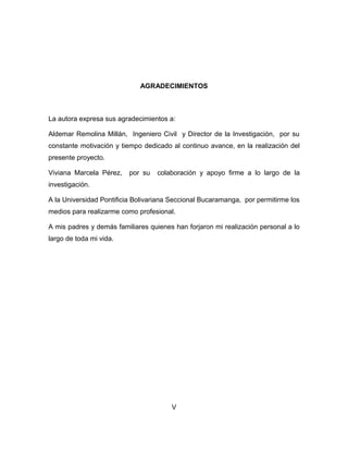 AGRADECIMIENTOS

La autora expresa sus agradecimientos a:
Aldemar Remolina Millán, Ingeniero Civil y Director de la Investigación, por su
constante motivación y tiempo dedicado al continuo avance, en la realización del
presente proyecto.
Viviana Marcela Pérez,

por su

colaboración y apoyo firme a lo largo de la

investigación.
A la Universidad Pontificia Bolivariana Seccional Bucaramanga, por permitirme los
medios para realizarme como profesional.
A mis padres y demás familiares quienes han forjaron mi realización personal a lo
largo de toda mi vida.

V

 
