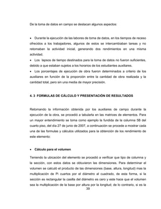 De la toma de datos en campo se destacan algunos aspectos:



Durante la ejecución de las labores de toma de datos, en los tiempos de receso

ofrecidos a los trabajadores, algunos de estos se intercambiaban tareas y no
retomaban la actividad inicial, generando dos rendimientos en una misma
actividad.


Los lapsos de tiempo destinados para la toma de datos no fueron suficientes,

debido a que estaban sujetos a los horarios de los estudiantes auxiliares.


Los porcentajes de ejecución de obra fueron determinados a criterio de los

auxiliares en función de la proporción entre la cantidad de obra realizada y la
cantidad total, pero sin una media de mayor precisión.

4. 3 FORMULAS DE CÁLCULO Y PRESENTACIÓN DE RESULTADOS

Retomando la información obtenida por los auxiliares de campo durante la
ejecución de la obra, se procedió a tabularla en las matrices de elementos. Para
un mayor entendimiento se toma como ejemplo la fundida de la columna 5B del
cuarto piso, del día 27 de junio de 2007, a continuación se procede a mostrar cada
una de las formulas y cálculos utilizados para la obtención de los rendimiento de
este elemento:



Cálculo para el volumen

Teniendo la ubicación del elemento se procedió a verificar que tipo de columna y
la sección, con estos datos se obtuvieron las dimensiones. Para determinar el
volumen se calculó el producto de las dimensiones (base, altura, longitud) mas la
multiplicación de Pi cuartos por el diámetro al cuadrado, de esta forma, si la
sección es rectangular la casilla del diámetro es cero y este hace que el volumen
sea la multiplicación de la base por altura por la longitud; de lo contrario, si es la
39

 