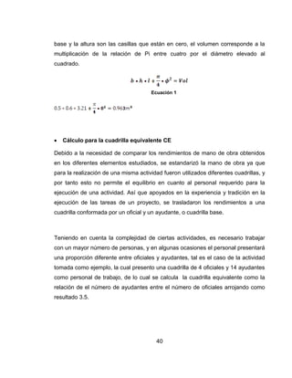 base y la altura son las casillas que están en cero, el volumen corresponde a la
multiplicación de la relación de Pi entre cuatro por el diámetro elevado al
cuadrado.

Ecuación 1



Cálculo para la cuadrilla equivalente CE

Debido a la necesidad de comparar los rendimientos de mano de obra obtenidos
en los diferentes elementos estudiados, se estandarizó la mano de obra ya que
para la realización de una misma actividad fueron utilizados diferentes cuadrillas, y
por tanto esto no permite el equilibrio en cuanto al personal requerido para la
ejecución de una actividad. Así que apoyados en la experiencia y tradición en la
ejecución de las tareas de un proyecto, se trasladaron los rendimientos a una
cuadrilla conformada por un oficial y un ayudante, o cuadrilla base.

Teniendo en cuenta la complejidad de ciertas actividades, es necesario trabajar
con un mayor número de personas, y en algunas ocasiones el personal presentará
una proporción diferente entre oficiales y ayudantes, tal es el caso de la actividad
tomada como ejemplo, la cual presento una cuadrilla de 4 oficiales y 14 ayudantes
como personal de trabajo, de lo cual se calcula la cuadrilla equivalente como la
relación de el número de ayudantes entre el número de oficiales arrojando como
resultado 3.5.

40

 