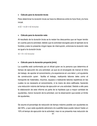 

Cálculo para la duración bruta

Para determinar la duración bruta se hace la diferencia entre la hora final y la hora
inicial.



Cálculo para la duración neta

Al resultado de la duración bruta se le restan los descuentos que se hayan tenido
en cuenta para la actividad; debido que la actividad escogida para el ejemplo es la
fundida y esta no presenta ningún lapso de interrupción, entonces la duración neta
es igual a la duración bruta



Cálculo para la duración proyecta [min]

La cuadrilla está conformada por el oficial quien es la persona que determina el
tiempo de ejecución de una actividad, ya que es el encargado de marcar el ritmo
de trabajo, de aportar el conocimiento y la experiencia en una labor; y el ayudante
de construcción quien

facilita el trabajo, realizando labores tales como el

transporte de materiales, insumos, equipos o realizando labores repetitivas en las
cuales no es necesario el conocimiento, ni la mano de obra calificada; haciendo
una reducción notoria del tiempo de ejecución en una actividad. Debido a ello para
la elaboración de este informe se parte de la hipótesis que a mayor cantidad de
ayudantes, menor duración de la actividad, con la observación que existe un limite
de ayudantes.

Se asume el porcentaje de reducción de tiempo máximo posible con ayudantes es
del 30%, y que cada ayudante adicional a la cuadrilla base puede reducir hasta un
10% el tiempo de ejecución de la actividad, mas no se presenta mas reducción de
41

 