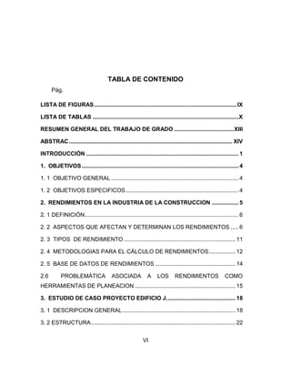 TABLA DE CONTENIDO
Pág.
LISTA DE FIGURAS ........................................................................................... IX
LISTA DE TABLAS ............................................................................................. X
RESUMEN GENERAL DEL TRABAJO DE GRADO ...................................... XIII
ABSTRAC ........................................................................................................ XIV
INTRODUCCIÓN ................................................................................................. 1
1. OBJETIVOS .................................................................................................... 4
1. 1 OBJETIVO GENERAL ................................................................................. 4
1. 2 OBJETIVOS ESPECIFICOS ........................................................................ 4
2. RENDIMIENTOS EN LA INDUSTRIA DE LA CONSTRUCCION ................. 5
2. 1 DEFINICIÓN .................................................................................................. 6
2. 2 ASPECTOS QUE AFECTAN Y DETERMINAN LOS RENDIMIENTOS ..... 6
2. 3 TIPOS DE RENDIMIENTO ....................................................................... 11
2. 4 METODOLOGIAS PARA EL CÁLCULO DE RENDIMIENTOS ................. 12
2. 5 BASE DE DATOS DE RENDIMIENTOS ................................................... 14
2.6

PROBLEMÁTICA

ASOCIADA

A

LOS

RENDIMIENTOS

COMO

HERRAMIENTAS DE PLANEACION ................................................................ 15
3. ESTUDIO DE CASO PROYECTO EDIFICIO J. ........................................... 18
3. 1 DESCRIPCION GENERAL ........................................................................ 18
3. 2 ESTRUCTURA ............................................................................................ 22
VI

 