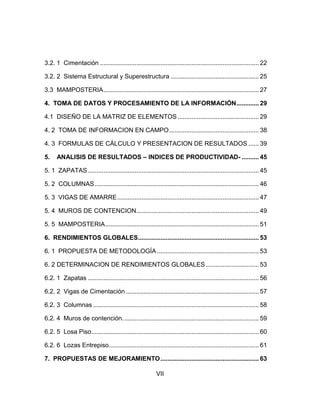 3.2. 1 Cimentación ............................................................................................ 22
3.2. 2 Sistema Estructural y Superestructura ................................................... 25
3.3 MAMPOSTERIA .......................................................................................... 27
4. TOMA DE DATOS Y PROCESAMIENTO DE LA INFORMACIÓN ............. 29
4.1 DISEÑO DE LA MATRIZ DE ELEMENTOS ............................................... 29
4. 2 TOMA DE INFORMACION EN CAMPO .................................................... 38
4. 3 FORMULAS DE CÁLCULO Y PRESENTACION DE RESULTADOS ...... 39
5.

ANALISIS DE RESULTADOS – INDICES DE PRODUCTIVIDAD- .......... 45

5. 1 ZAPATAS ................................................................................................... 45
5. 2 COLUMNAS ............................................................................................... 46
5. 3 VIGAS DE AMARRE .................................................................................. 47
5. 4 MUROS DE CONTENCION....................................................................... 49
5. 5 MAMPOSTERIA ......................................................................................... 51
6. RENDIMIENTOS GLOBALES ...................................................................... 53
6. 1 PROPUESTA DE METODOLOGÍA ........................................................... 53
6. 2 DETERMINACION DE RENDIMIENTOS GLOBALES ............................... 53
6.2. 1 Zapatas ................................................................................................... 56
6.2. 2 Vigas de Cimentación ............................................................................. 57
6.2. 3 Columnas ................................................................................................ 58
6.2. 4 Muros de contención. .............................................................................. 59
6.2. 5 Losa Piso ................................................................................................. 60
6.2. 6 Lozas Entrepiso....................................................................................... 61
7. PROPUESTAS DE MEJORAMIENTO ......................................................... 63
VII

 