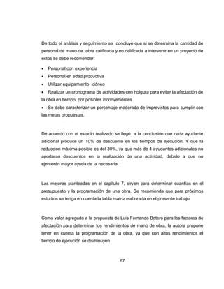 De todo el análisis y seguimiento se concluye que si se determina la cantidad de
personal de mano de obra calificada y no calificada a intervenir en un proyecto de
estos se debe recomendar:


Personal con experiencia



Personal en edad productiva



Utilizar equipamiento idóneo



Realizar un cronograma de actividades con holgura para evitar la afectación de

la obra en tiempo, por posibles inconvenientes


Se debe caracterizar un porcentaje moderado de imprevistos para cumplir con

las metas propuestas.

De acuerdo con el estudio realizado se llegó a la conclusión que cada ayudante
adicional produce un 10% de descuento en los tiempos de ejecución. Y que la
reducción máxima posible es del 30%, ya que más de 4 ayudantes adicionales no
aportaran descuentos en la realización de una actividad, debido a que no
ejercerán mayor ayuda de la necesaria.

Las mejoras planteadas en el capítulo 7, sirven para determinar cuantías en el
presupuesto y la programación de una obra. Se recomienda que para próximos
estudios se tenga en cuenta la tabla matriz elaborada en el presente trabajo

Como valor agregado a la propuesta de Luis Fernando Botero para los factores de
afectación para determinar los rendimientos de mano de obra, la autora propone
tener en cuenta la programación de la obra, ya que con altos rendimientos el
tiempo de ejecución se disminuyen

67

 