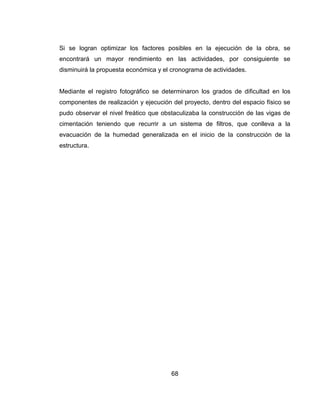 Si se logran optimizar los factores posibles en la ejecución de la obra, se
encontrará un mayor rendimiento en las actividades, por consiguiente se
disminuirá la propuesta económica y el cronograma de actividades.

Mediante el registro fotográfico se determinaron los grados de dificultad en los
componentes de realización y ejecución del proyecto, dentro del espacio físico se
pudo observar el nivel freático que obstaculizaba la construcción de las vigas de
cimentación teniendo que recurrir a un sistema de filtros, que conlleva a la
evacuación de la humedad generalizada en el inicio de la construcción de la
estructura.

68

 