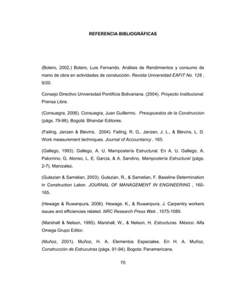 REFERENCIA BIBLIOGRÁFICAS

(Botero, 2002.) Botero, Luis Fernando. Análisis de Rendimientos y consumo de
mano de obra en actividades de constucción. Revista Universidad EAFIT No. 128 ,
9/20.
Consejo Directivo Universidad Pontificia Bolivariana. (2004). Proyecto Institucional.
Prensa Libre.
(Consuegra, 2006). Consuegra, Juan Guillermo. Presupuestos de la Construccion
(págs. 79-98). Bogotá: Bhandar Editores.
(Failing, Janzen & Blevins, 2004). Failing, R. G., Janzen, J. L., & Blevins, L. D.
Work measurement techniques. Journal of Accountancy , 165.
(Gallego, 1993). Gallego, A. U. Mampostería Estructural. En A. U. Gallego, A.
Palomino, G. Alonso, L. E. Garcia, & A. Sandino, Mampostería Estructural (págs.
2-7). Manizalez.
(Gulezian & Samelian, 2003). Gulezian, R., & Samelian, F. Baseline Determination
in Construction Labor. JOURNAL OF MANAGEMENT IN ENGINEERING , 160165.
(Hewage & Ruwanpura, 2006). Hewage, K., & Ruwanpura, J. Carpentry workers
issues and efficiencies related. NRC Research Press Web , 1075-1089.
(Marshall & Nelson, 1995). Marshall, W., & Nelson, H. Estructuras. México: Alfa
Omega Grupo Editor.
(Muñoz, 2001). Muñoz, H. A. Elementos Especiales. En H. A. Muñoz,
Construcción de Estrucutras (págs. 91-94). Bogota: Panamericana.
70

 