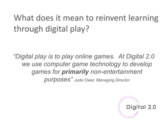 What does it mean to reinvent learning
through digital play?

“Digital play is to play online games. At Digital 2.0
   we use computer game technology to develop
       games for primarily non-entertainment
            purposes” Jude Ower, Managing Director
 