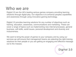 Who we are
Digital 2.0 are the UK‟s leading serious games company providing learning
solutions through digital play. Our objective is to enhance peoples capabilities
and awareness through using innovative gaming technology.

Digital 2.0 provides learning solutions for any number of objectives such as
training, education, awareness, communications and marketing. These can
cover a range of topics such as implementing new internal processes, general
business, soft skills, world issues, personal development and diversity and
inclusiveness.

We want to bring the power of games to your company and by using our
services we will ensure that management teams are selecting the right training
solutions for their people or you are getting an engaging and effective message
out to the masses.
 