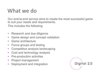 What we do
Our end-to-end service aims to create the most successful game
to suit your needs and requirements.
This includes the following:

•   Research and due diligence
•   Game design and concept validation
•   Game architecture
•   Focus groups and testing
•   Competitive analysis landscaping
•   Cost and technology analysis
•   Pre-production activities
•   Project management
•   Deployment and integration
 