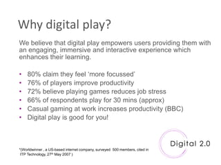 Why digital play?
We believe that digital play empowers users providing them with
an engaging, immersive and interactive experience which
enhances their learning.

•   80% claim they feel „more focussed‟
•   76% of players improve productivity
•   72% believe playing games reduces job stress
•   66% of respondents play for 30 mins (approx)
•   Casual gaming at work increases productivity (BBC)
•   Digital play is good for you!



*(Worldwinner , a US-based internet company, surveyed 500 members, cited in
 ITP Technology, 27th May 2007 )
 