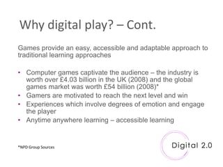 Why digital play? – Cont.
Games provide an easy, accessible and adaptable approach to
traditional learning approaches

• Computer games captivate the audience – the industry is
  worth over £4.03 billion in the UK (2008) and the global
  games market was worth £54 billion (2008)*
• Gamers are motivated to reach the next level and win
• Experiences which involve degrees of emotion and engage
  the player
• Anytime anywhere learning – accessible learning


*NPD Group Sources
 