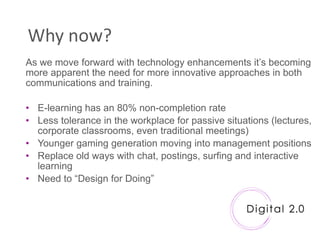 Why now?
As we move forward with technology enhancements it‟s becoming
more apparent the need for more innovative approaches in both
communications and training.

• E-learning has an 80% non-completion rate
• Less tolerance in the workplace for passive situations (lectures,
  corporate classrooms, even traditional meetings)
• Younger gaming generation moving into management positions
• Replace old ways with chat, postings, surfing and interactive
  learning
• Need to “Design for Doing”
 