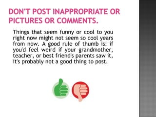 Things that seem funny or cool to you
right now might not seem so cool years
from now. A good rule of thumb is: if
you'd feel weird if your grandmother,
teacher, or best friend's parents saw it,
it's probably not a good thing to post.
 