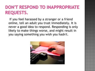If you feel harassed by a stranger or a friend
online, tell an adult you trust immediately. It is
never a good idea to respond. Responding is only
likely to make things worse, and might result in
you saying something you wish you hadn't.
 