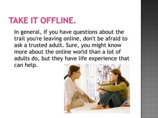 In general, if you have questions about the
trail you're leaving online, don't be afraid to
ask a trusted adult. Sure, you might know
more about the online world than a lot of
adults do, but they have life experience that
can help.
 