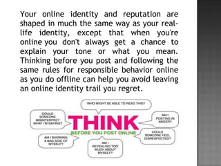 Your online identity and reputation are
shaped in much the same way as your real-
life identity, except that when you're
online you don't always get a chance to
explain your tone or what you mean.
Thinking before you post and following the
same rules for responsible behavior online
as you do offline can help you avoid leaving
an online identity trail you regret.
 