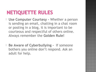  Use Computer Courtesy - Whether a person
is sending an email, chatting in a chat room
or posting in a blog, it is important to be
courteous and respectful of others online.
Always remember the Golden Rule!
 Be Aware of Cyberbullying -  If someone
bothers you online don’t respond. Ask an
adult for help.
 