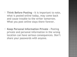  Think Before Posting - It is important to note,
what is posted online today, may come back
and cause trouble to the writer tomorrow.
What you post online stays there forever.
 Keep Personal Information Private - Posting
private and personal information in the wrong
location can have serious consequences. Don’t
share your passwords with anyone.
 