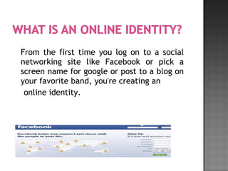 From the first time you log on to a social
networking site like Facebook or pick a
screen name for google or post to a blog on
your favorite band, you're creating an
online identity.
 